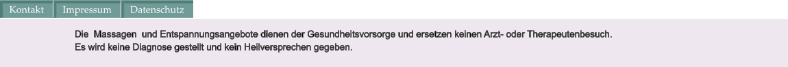 Die  Massagen  und Entspannungsangebote dienen der Gesundheitsvorsorge und ersetzen keinen Arzt- oder Therapeutenbesuch.  Es wird keine Diagnose gestellt und kein Heilversprechen gegeben. Kontakt Impressum Datenschutz